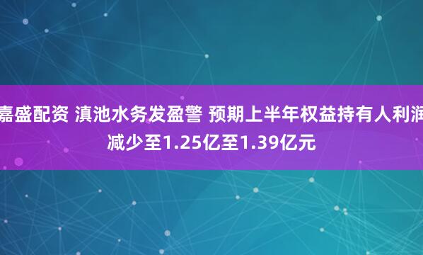 嘉盛配资 滇池水务发盈警 预期上半年权益持有人利润减少至1.25亿至1.39亿元