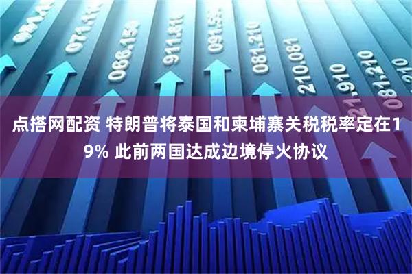 点搭网配资 特朗普将泰国和柬埔寨关税税率定在19% 此前两国达成边境停火协议