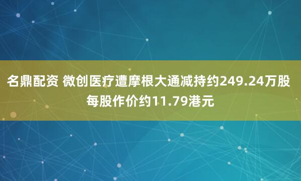 名鼎配资 微创医疗遭摩根大通减持约249.24万股 每股作价约11.79港元