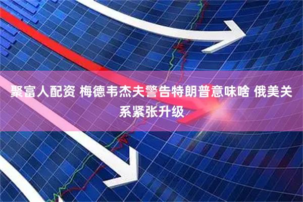 聚富人配资 梅德韦杰夫警告特朗普意味啥 俄美关系紧张升级