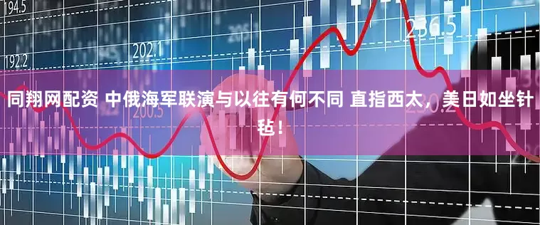 同翔网配资 中俄海军联演与以往有何不同 直指西太，美日如坐针毡！