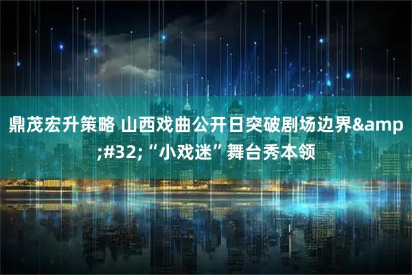 鼎茂宏升策略 山西戏曲公开日突破剧场边界&#32;“小戏迷”舞台秀本领
