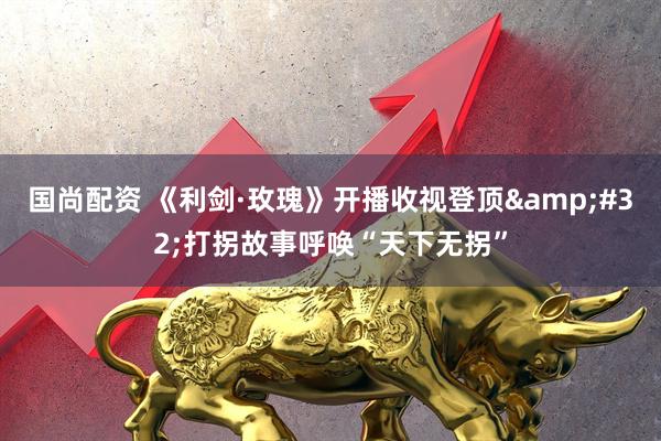 国尚配资 《利剑·玫瑰》开播收视登顶&#32;打拐故事呼唤“天下无拐”