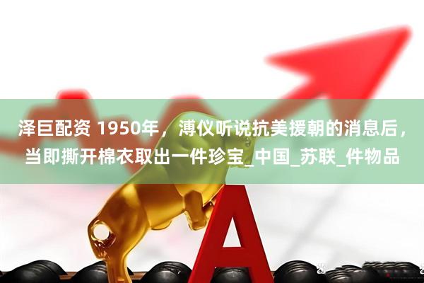 泽巨配资 1950年，溥仪听说抗美援朝的消息后，当即撕开棉衣取出一件珍宝_中国_苏联_件物品