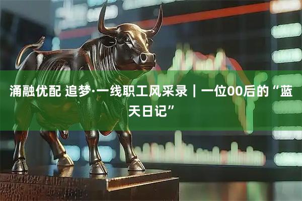 涌融优配 追梦·一线职工风采录｜一位00后的“蓝天日记”