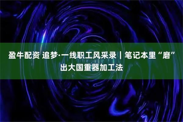 盈牛配资 追梦·一线职工风采录｜笔记本里“磨”出大国重器加工法