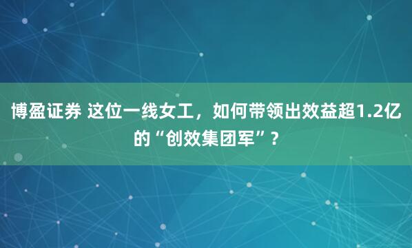 博盈证券 这位一线女工，如何带领出效益超1.2亿的“创效集团军”？