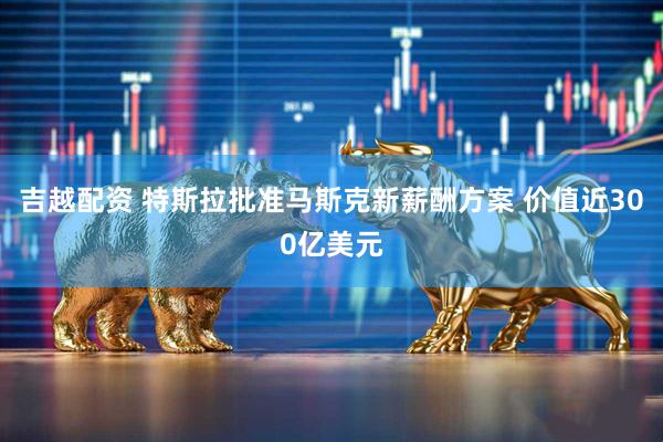 吉越配资 特斯拉批准马斯克新薪酬方案 价值近300亿美元