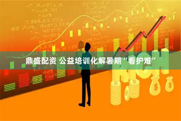 鼎盛配资 公益培训化解暑期“看护难”