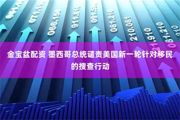金宝盆配资 墨西哥总统谴责美国新一轮针对移民的搜查行动