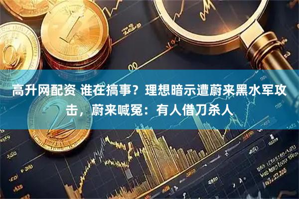 高升网配资 谁在搞事？理想暗示遭蔚来黑水军攻击，蔚来喊冤：有人借刀杀人
