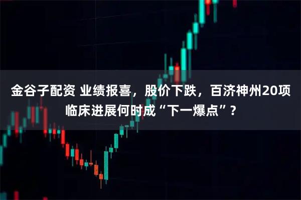 金谷子配资 业绩报喜，股价下跌，百济神州20项临床进展何时成“下一爆点”？