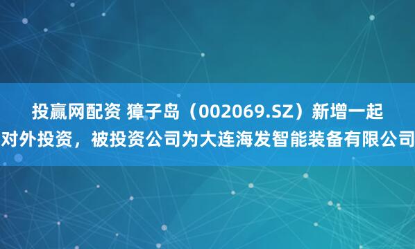 投赢网配资 獐子岛（002069.SZ）新增一起对外投资，被投资公司为大连海发智能装备有限公司
