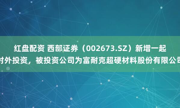 红盘配资 西部证券（002673.SZ）新增一起对外投资，被投资公司为富耐克超硬材料股份有限公司