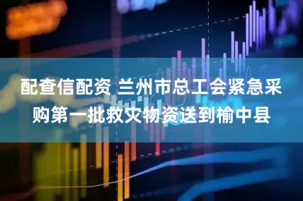配查信配资 兰州市总工会紧急采购第一批救灾物资送到榆中县
