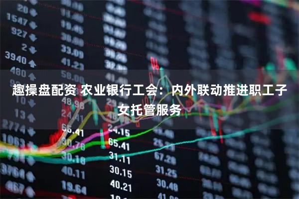 趣操盘配资 农业银行工会：内外联动推进职工子女托管服务
