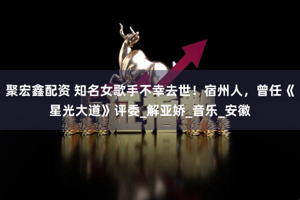 聚宏鑫配资 知名女歌手不幸去世！宿州人，曾任《星光大道》评委_解亚娇_音乐_安徽