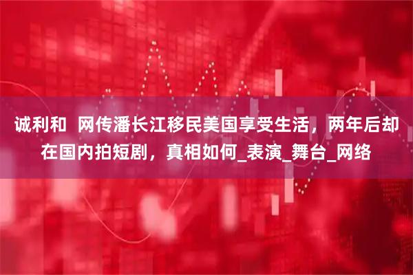 诚利和  网传潘长江移民美国享受生活，两年后却在国内拍短剧，真相如何_表演_舞台_网络