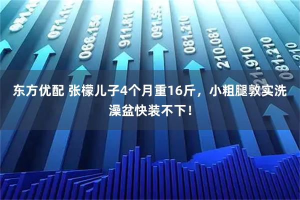 东方优配 张檬儿子4个月重16斤，小粗腿敦实洗澡盆快装不下！
